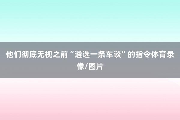 他们彻底无视之前“遴选一条车谈”的指令体育录像/图片