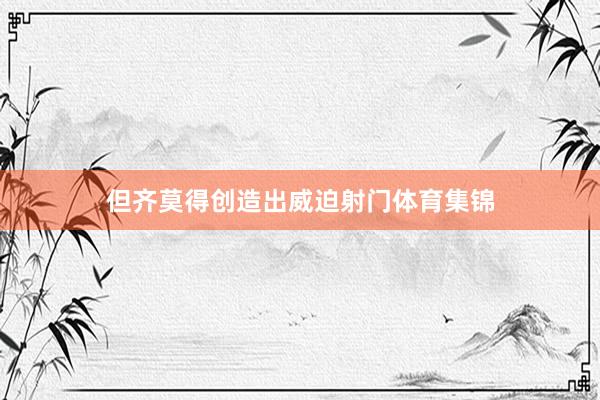 但齐莫得创造出威迫射门体育集锦