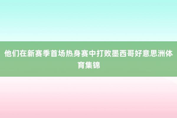 他们在新赛季首场热身赛中打败墨西哥好意思洲体育集锦