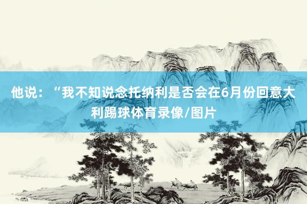 他说：“我不知说念托纳利是否会在6月份回意大利踢球体育录像/图片