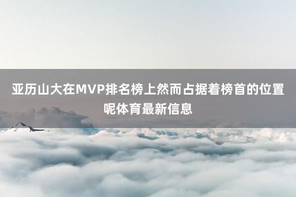 亚历山大在MVP排名榜上然而占据着榜首的位置呢体育最新信息