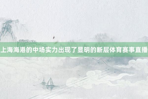 上海海港的中场实力出现了显明的断层体育赛事直播