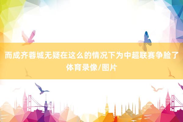 而成齐蓉城无疑在这么的情况下为中超联赛争脸了体育录像/图片