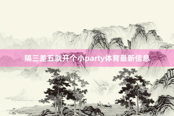 隔三差五就开个小party体育最新信息
