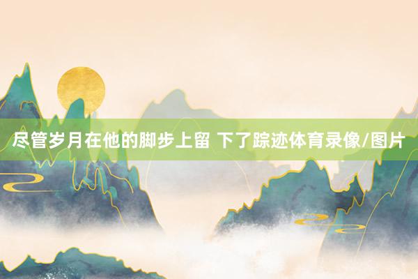 尽管岁月在他的脚步上留 下了踪迹体育录像/图片