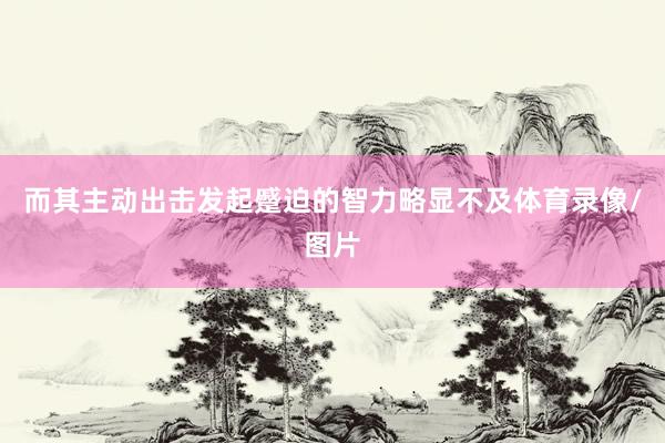 而其主动出击发起蹙迫的智力略显不及体育录像/图片