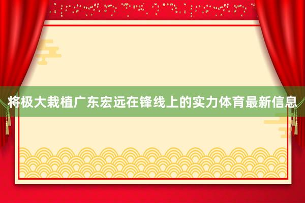 将极大栽植广东宏远在锋线上的实力体育最新信息