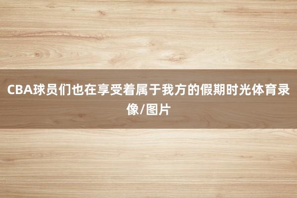 CBA球员们也在享受着属于我方的假期时光体育录像/图片
