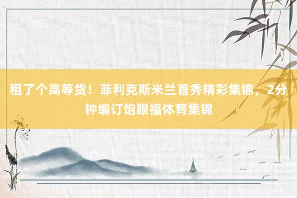 租了个高等货！菲利克斯米兰首秀精彩集锦，2分钟编订饱眼福体育集锦