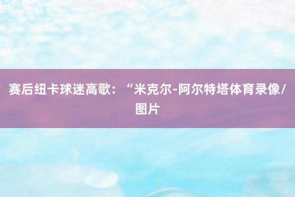 赛后纽卡球迷高歌：“米克尔-阿尔特塔体育录像/图片
