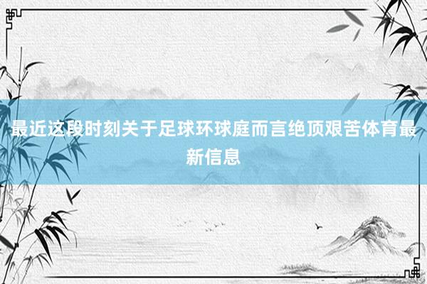 最近这段时刻关于足球环球庭而言绝顶艰苦体育最新信息