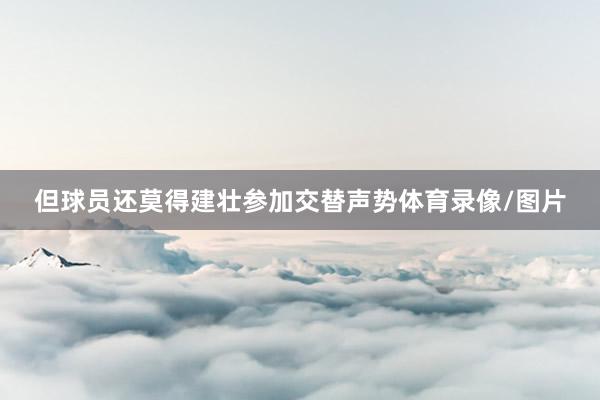 但球员还莫得建壮参加交替声势体育录像/图片