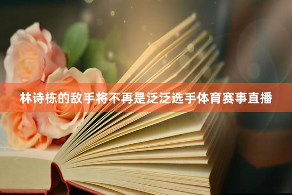 林诗栋的敌手将不再是泛泛选手体育赛事直播