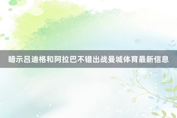暗示吕迪格和阿拉巴不错出战曼城体育最新信息
