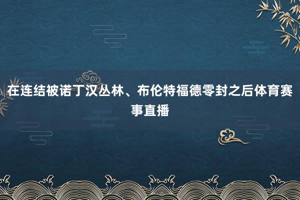 在连结被诺丁汉丛林、布伦特福德零封之后体育赛事直播