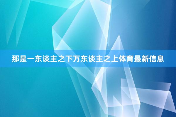 那是一东谈主之下万东谈主之上体育最新信息
