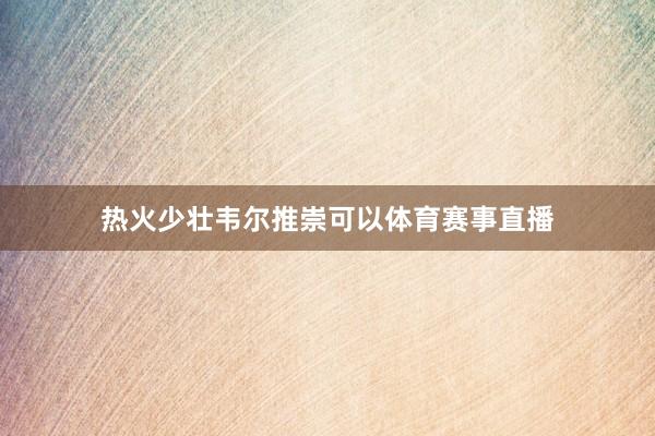 热火少壮韦尔推崇可以体育赛事直播