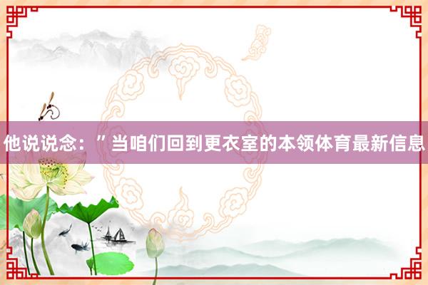 他说说念：”当咱们回到更衣室的本领体育最新信息