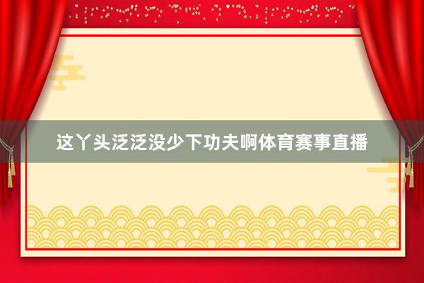 这丫头泛泛没少下功夫啊体育赛事直播