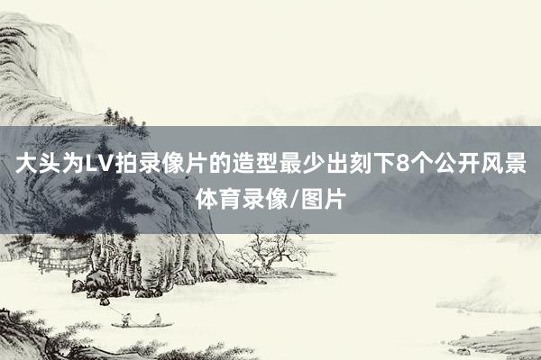 大头为LV拍录像片的造型最少出刻下8个公开风景体育录像/图片
