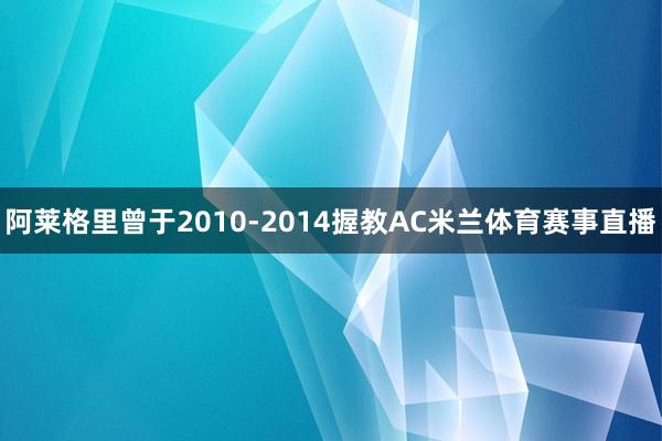阿莱格里曾于2010-2014握教AC米兰体育赛事直播