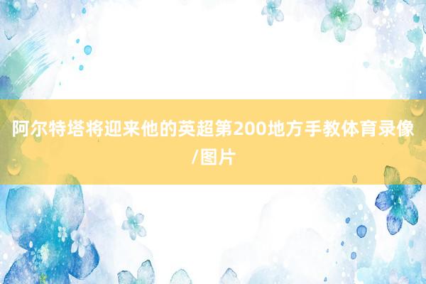 阿尔特塔将迎来他的英超第200地方手教体育录像/图片