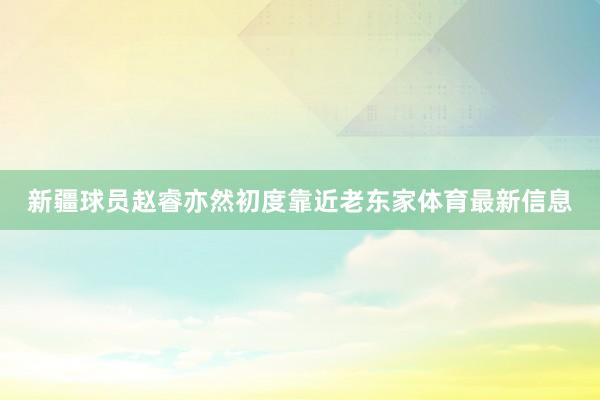 新疆球员赵睿亦然初度靠近老东家体育最新信息