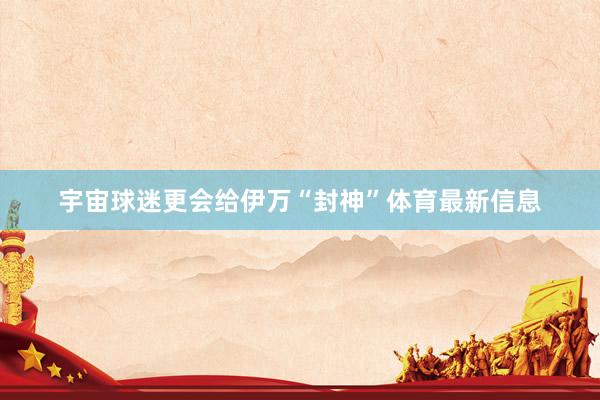宇宙球迷更会给伊万“封神”体育最新信息