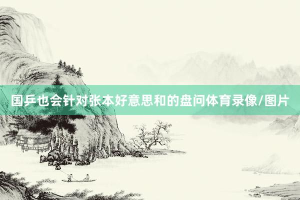 国乒也会针对张本好意思和的盘问体育录像/图片