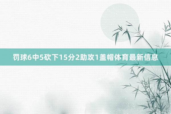 罚球6中5砍下15分2助攻1盖帽体育最新信息