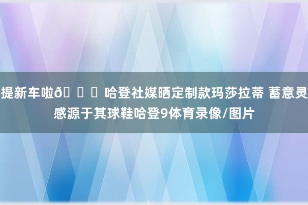 提新车啦🚗哈登社媒晒定制款玛莎拉蒂 蓄意灵感源于其球鞋哈登9体育录像/图片