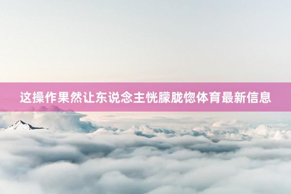 这操作果然让东说念主恍朦胧惚体育最新信息