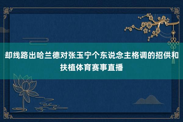 却线路出哈兰德对张玉宁个东说念主格调的招供和扶植体育赛事直播