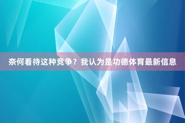奈何看待这种竞争？我认为是功德体育最新信息