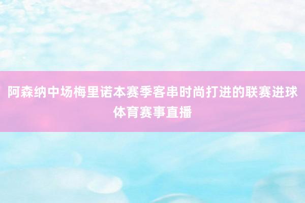 阿森纳中场梅里诺本赛季客串时尚打进的联赛进球体育赛事直播
