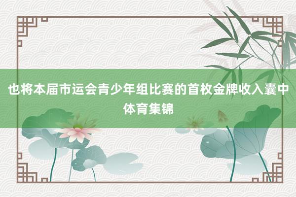 也将本届市运会青少年组比赛的首枚金牌收入囊中体育集锦