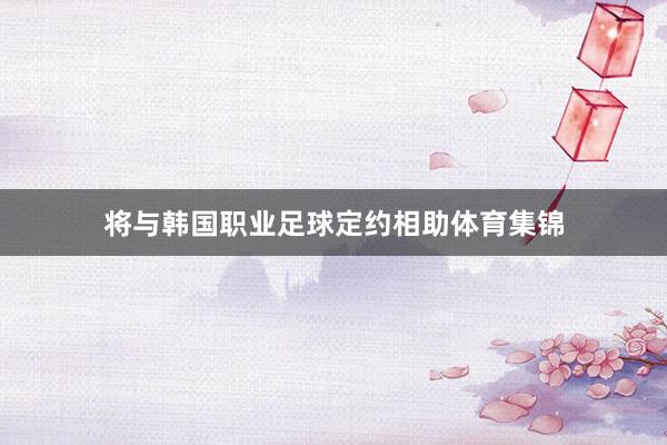 将与韩国职业足球定约相助体育集锦