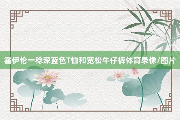 霍伊伦一稔深蓝色T恤和宽松牛仔裤体育录像/图片