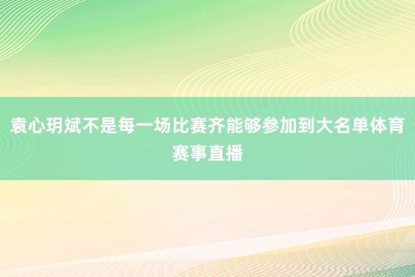 袁心玥斌不是每一场比赛齐能够参加到大名单体育赛事直播