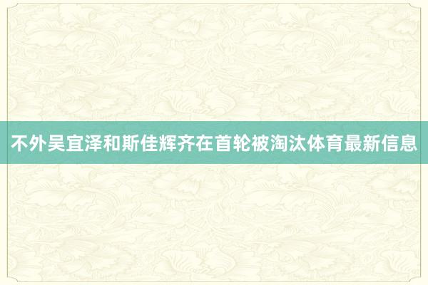 不外吴宜泽和斯佳辉齐在首轮被淘汰体育最新信息