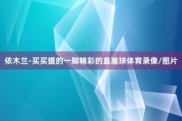 依木兰-买买提的一脚精彩的直塞球体育录像/图片