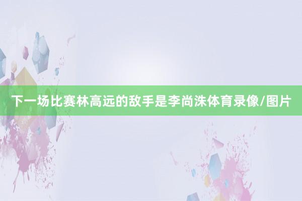 下一场比赛林高远的敌手是李尚洙体育录像/图片