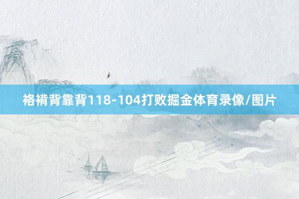 袼褙背靠背118-104打败掘金体育录像/图片