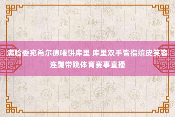 满脸委宛希尔德喂饼库里 库里双手皆指嬉皮笑容连蹦带跳体育赛事直播