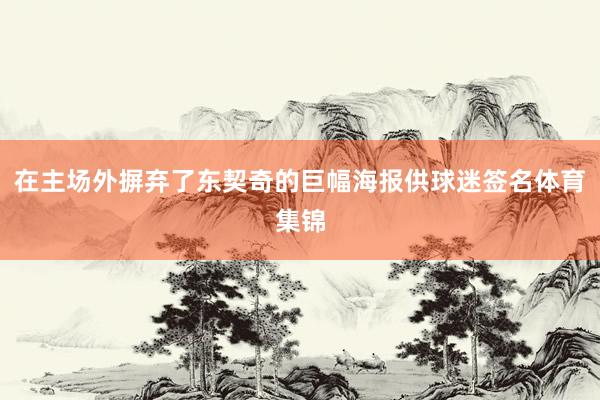 在主场外摒弃了东契奇的巨幅海报供球迷签名体育集锦
