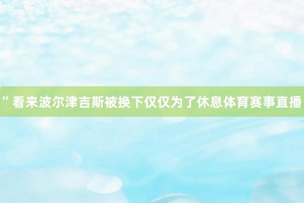 ”看来波尔津吉斯被换下仅仅为了休息体育赛事直播