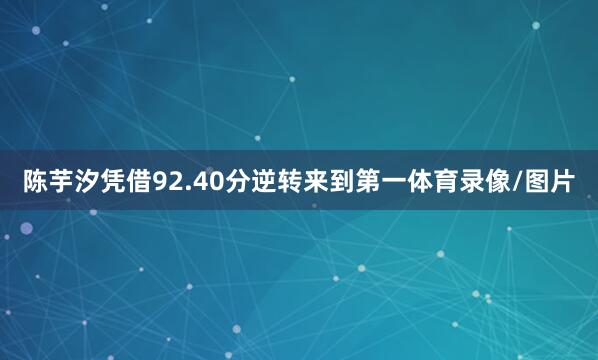 陈芋汐凭借92.40分逆转来到第一体育录像/图片