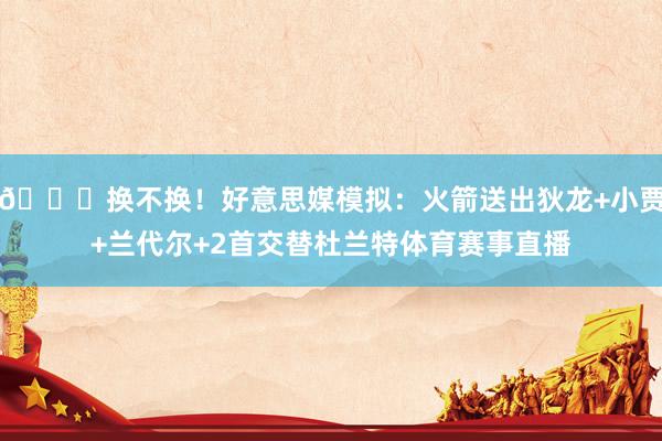 👀换不换！好意思媒模拟：火箭送出狄龙+小贾+兰代尔+2首交替杜兰特体育赛事直播