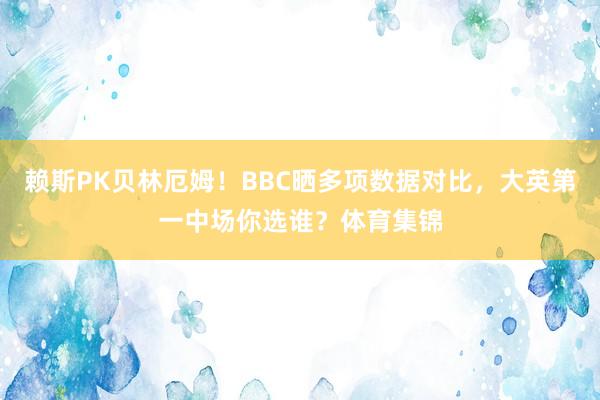 赖斯PK贝林厄姆！BBC晒多项数据对比，大英第一中场你选谁？体育集锦