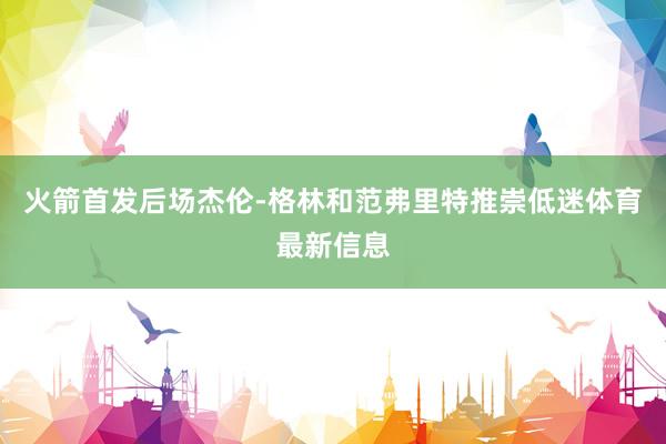 火箭首发后场杰伦-格林和范弗里特推崇低迷体育最新信息